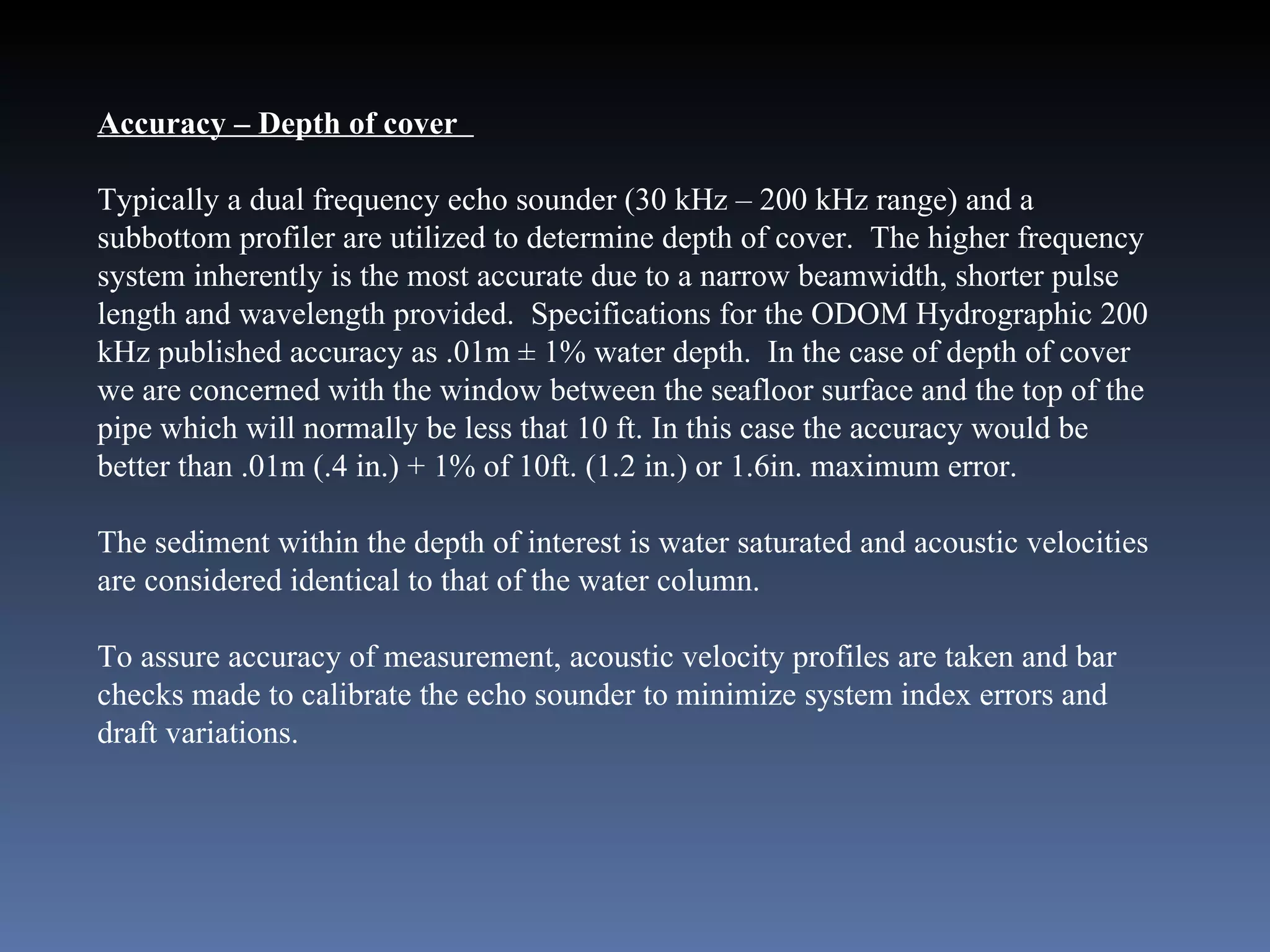 Accuracy – Depth of cover  Typically a dual frequency echo sounder (30 kHz – 200 kHz range) and a subbottom profiler are utilized to determine depth of cover.  The higher frequency system inherently is the most accurate due to a narrow beamwidth, shorter pulse length and wavelength provided.  Specifications for the ODOM Hydrographic 200 kHz published accuracy as .01m ± 1% water depth.  In the case of depth of cover we are concerned with the window between the seafloor surface and the top of the pipe which will normally be less that 10 ft. In this case the accuracy would be better than .01m (.4 in.) + 1% of 10ft. (1.2 in.) or 1.6in. maximum error.  The sediment within the depth of interest is water saturated and acoustic velocities are considered identical to that of the water column.  To assure accuracy of measurement, acoustic velocity profiles are taken and bar checks made to calibrate the echo sounder to minimize system index errors and draft variations. 
