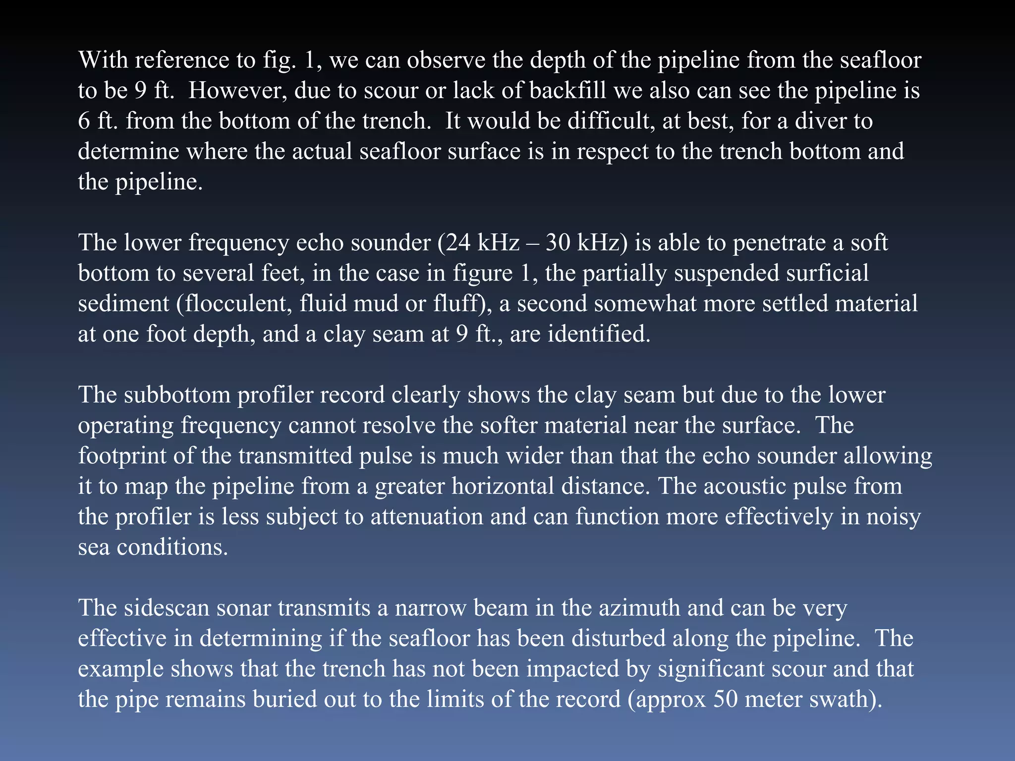 With reference to fig. 1, we can observe the depth of the pipeline from the seafloor to be 9 ft.  However, due to scour or lack of backfill we also can see the pipeline is 6 ft. from the bottom of the trench.  It would be difficult, at best, for a diver to determine where the actual seafloor surface is in respect to the trench bottom and the pipeline. The lower frequency echo sounder (24 kHz – 30 kHz) is able to penetrate a soft bottom to several feet, in the case in figure 1, the partially suspended surficial sediment (flocculent, fluid mud or fluff), a second somewhat more settled material at one foot depth, and a clay seam at 9 ft., are identified. The subbottom profiler record clearly shows the clay seam but due to the lower operating frequency cannot resolve the softer material near the surface.  The footprint of the transmitted pulse is much wider than that the echo sounder allowing it to map the pipeline from a greater horizontal distance. The acoustic pulse from the profiler is less subject to attenuation and can function more effectively in noisy sea conditions. The sidescan sonar transmits a narrow beam in the azimuth and can be very effective in determining if the seafloor has been disturbed along the pipeline.  The example shows that the trench has not been impacted by significant scour and that the pipe remains buried out to the limits of the record (approx 50 meter swath).  