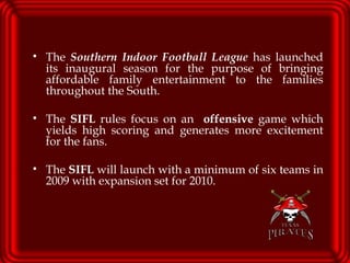 The  Southern Indoor Football League  has launched its inaugural season for the purpose of bringing affordable family entertainment to the families throughout the South.  The  SIFL  rules focus on an  offensive  game which yields high scoring and generates more excitement for the fans.  The  SIFL  will launch with a minimum of six teams in 2009 with expansion set for 2010. 