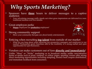 Why Sports Marketing? Sponsors have   three  hours to deliver messages to a captive audience.  Your advertising message really stands out when gross impressions are delivered in a non-traditional medium over five months Great employee perks Happy  employees are  productive   employees! Strong community support Show your community that  you  care about family entertainment. Enticing when recruiting  top talent  from outside of our market What do you brag about when attracting top prospective managers and employees to our market? Professional sports franchises add to the credibility of a strong market and open opportunities for spin businesses. Vendors can make customers out of fans  directly and immediately ! Unlike “Mass” or “Niche” marketing as in broadcast media; unlike non-intrusive forms of media such as print, outdoor, or yellow pages, sporting venues offer strong direct marketing opportunities including sampling, bounce back coupon distribution, and immediate feedback from consumers.   