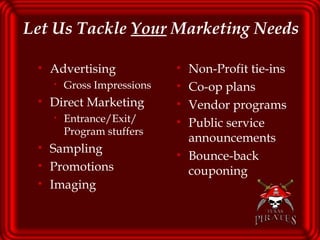 Let Us Tackle  Your  Marketing Needs   Advertising  Gross Impressions Direct Marketing Entrance/Exit/ Program stuffers Sampling Promotions Imaging Non-Profit tie-ins Co-op plans Vendor programs Public service announcements Bounce-back couponing 