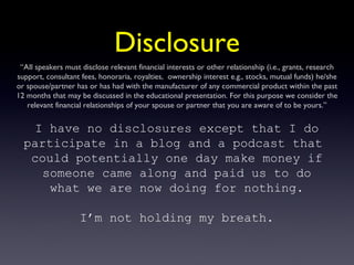 Disclosure “ AIl speakers must disclose relevant financial interests or other relationship (i.e., grants, research support, consultant fees, honoraria, royalties,  ownership interest e.g., stocks, mutual funds) he/she or spouse/partner has or has had with the manufacturer of any commercial product within the past 12 months that may be discussed in the educational presentation. For this purpose we consider the relevant financial relationships of your spouse or partner that you are aware of to be yours.” I have no disclosures except that I do participate in a blog and a podcast that  could potentially one day make money if someone came along and paid us to do what we are now doing for nothing. I’m not holding my breath. 
