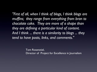 "First of all, when I think of blogs, I think blogs are muffins;  they range from everything from bran to chocolate cake.  They are more of a shape than they are defining a particular kind of content.  And I think ... there is a similarity to blogs ... they tend to have posts, links, and comments." Tom Rosenstiel,  Director of  Project for Excellence in Journalism 