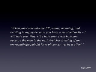 “ When you come into the ER yelling, moaning, and  twisting in agony because you have a sprained ankle - I will hate you. Why will I hate you? I will hate you  because the man in the next stretcher is dying of an  excruciatingly painful form of cancer, yet he is silent.”  Lagu 2008 