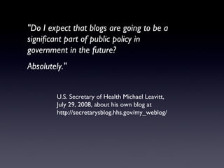 "Do I expect that blogs are going to be a significant part of public policy in  government in the future? Absolutely." U.S. Secretary of Health Michael Leavitt,  July 29, 2008, about his own blog at http://secretarysblog.hhs.gov/my_weblog/ 