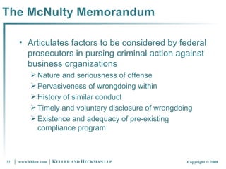The McNulty Memorandum  Articulates factors to be considered by federal prosecutors in pursing criminal action against business organizations Nature and seriousness of offense Pervasiveness of wrongdoing within History of similar conduct Timely and voluntary disclosure of wrongdoing Existence and adequacy of pre-existing compliance program 