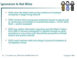Ignorance Is Not Bliss DHS views No Match data as key evidence of employer complicity in illegal hiring scheme DHS remains free to prosecute employers based on actual and/or constructive knowledge of unauthorized status – IFCO, Swift, Koch – painful examples DHS may obtain information regarding past No Match Letters from SSA if criminal investigation is opened through ex parte procedure or may seize such documents pursuant to criminal search and seizure warrant  DHS could continue raids and stings in pursuit of evidence of immigration crimes 