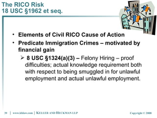 The RICO Risk 18 USC §1962 et seq. Elements of Civil RICO Cause of Action Predicate Immigration Crimes – motivated by financial gain 8 USC §1324(a)(3) –  Felony Hiring – proof difficulties; actual knowledge requirement both with respect to being smuggled in for unlawful employment and actual unlawful employment.  