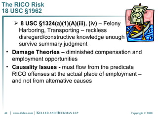 The RICO Risk 18 USC §1962 8 USC §1324(a)(1)(A)(iii), (iv) –  Felony Harboring, Transporting – reckless disregard/constructive knowledge enough to survive summary judgment Damage Theories –  diminished compensation and employment opportunities Causality Issues -  must flow from the predicate RICO offenses at the actual place of employment – and not from alternative causes 
