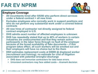FAR EV NPRM Employee Coverage All incumbents hired after 8/6/86 who perform direct services under a federal contract + all new hires  Excludes employees who normally work in support positions and who do not perform any substantial work under a covered federal contracts All new hires of contractor not directly assigned to federal contract employed in U.S.  DHS admits exact number of affected employees is unknown DHS has repeatedly stated that up to 40% of workers in certain industries are undocumented and that they remain active participants in the labor force through no fault of the employer because of the broad availability of fake documents – if this program takes effect, all such workers will be smoked out and their employers will have no choice but to fire them DSH estimates replacement costs at $5000 @ displaced worker (recruitment and training); no estimate for cost of litigation associated with potential wrongful discharge  DHS does not immunize contractors for data base errors.  Unionized contractors may face added costs –  Aramark  decision 