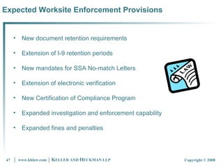 Expected Worksite Enforcement Provisions New document retention requirements Extension of I-9 retention periods New mandates for SSA No-match Letters Extension of electronic verification New Certification of Compliance Program Expanded investigation and enforcement capability Expanded fines and penalties 