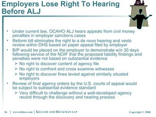 Employers Lose Right To Hearing Before ALJ Under current law, OCAHO ALJ hears appeals from civil money penalties in employer sanctions cases Reform bill eliminates the right to a de novo hearing and vests review within DHS based on paper appeal filed by employer B/P would be placed on the employer to demonstrate w/n 30 days following service of the NOIF that the proposed liability findings and penalties were not based on substantial evidence No right to discover content of agency file No right to confront and cross examine witnesses No right to discover fines levied against similarly situated employers Review of final agency orders by the U.S. courts of appeal would be subject to substantial evidence standard Very difficult to challenge without a well-developed agency record through the discovery and hearing process 