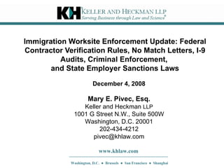 Immigration Worksite Enforcement Update: Federal Contractor Verification Rules, No Match Letters, I-9 Audits, Criminal Enforcement,  and State Employer Sanctions Laws Mary E. Pivec, Esq. Keller and Heckman  LLP 1001 G Street N.W., Suite 500W Washington, D.C. 20001 202-434-4212 [email_address] www.khlaw.com Washington, D.C.  ●  Brussels  ●  San Francisco  ●  Shanghai December 4, 2008 