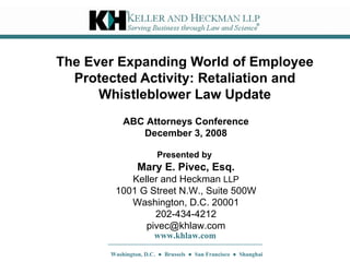 The Ever Expanding World of Employee Protected Activity: Retaliation and Whistleblower Law Update Presented by   Mary E. Pivec, Esq. Keller and Heckman  LLP 1001 G Street N.W., Suite 500W Washington, D.C. 20001 202-434-4212 [email_address] www.khlaw.com Washington, D.C.  ●  Brussels  ●  San Francisco  ●  Shanghai ABC Attorneys Conference December 3, 2008 