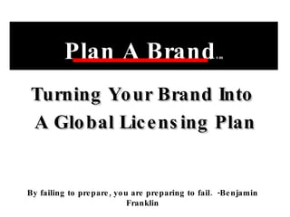 Turning Your Brand Into  A Global Licensing Plan Plan A Brand sm By failing to prepare, you are preparing to fail.  -Benjamin Franklin 