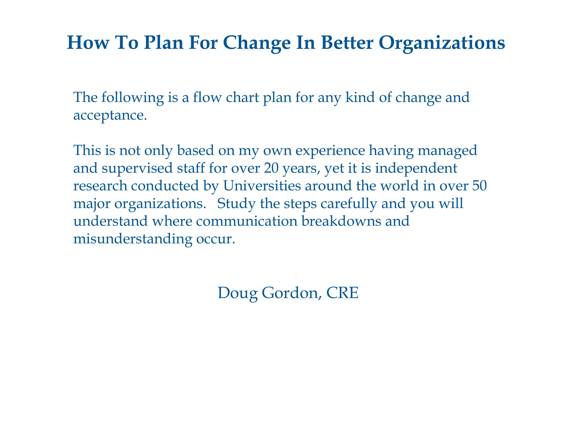 How To Plan For Change In Better Organizations The following is a flow chart plan for any kind of change and acceptance. This is not only based on my own experience having managed  and supervised staff for over 20 years, yet it is independent  research conducted by Universities around the world in over 50  major organizations.  Study the steps carefully and you will  understand where communication breakdowns and  misunderstanding occur.  Doug Gordon, CRE 