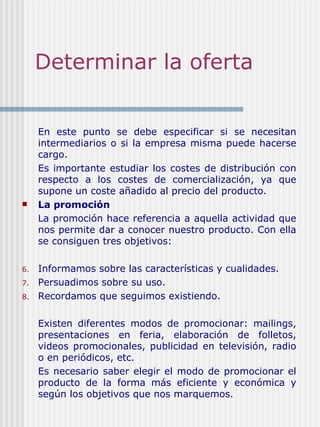 Determinar la oferta En este punto se debe especificar si se necesitan intermediarios o si la empresa misma puede hacerse cargo.  Es importante estudiar los costes de distribución con respecto a los costes de comercialización, ya que supone un coste añadido al precio del producto. La promoción La promoción hace referencia a aquella actividad que nos permite dar a conocer nuestro producto. Con ella se consiguen tres objetivos:   Informamos sobre las características y cualidades. Persuadimos sobre su uso. Recordamos que seguimos existiendo.   Existen diferentes modos de promocionar: mailings, presentaciones en feria, elaboración de folletos, videos promocionales, publicidad en televisión, radio o en periódicos, etc. Es necesario saber elegir el modo de promocionar el producto de la forma más eficiente y económica y según los objetivos que nos marquemos. 