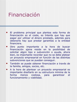 Financiación  El problema principal que plantea esta forma de financiación es el coste, es Interés que hay que pagar por utilizar el dinero prestado, además para obtenerlo hay que prestar garantías a la entidad financiera. Otro punto importante a la hora de buscar financiación ajena reside en la posibilidad de solicitar algún tipo e subvención o ayuda, ahora bien, es importante recordar que no se debe platear un proyecto empresarial en función de las distintas subvenciones que se puedan conseguir. También se puede obtener financiación a través de la familia, amigos, socios, etc. A la hora de plantear un proyecto empresarial es importante diseñarlo en su estructura mínima de la forma menos costosa, para garantizar el funcionamiento y viabilidad. 