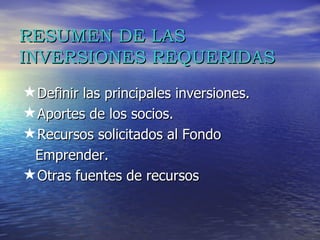 RESUMEN DE LAS INVERSIONES REQUERIDAS Definir las principales inversiones. Aportes de los socios. Recursos solicitados al Fondo  Emprender.  Otras fuentes de recursos 