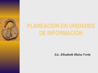 PLANEACIÓN EN UNIDADES DE INFORMACIÓN Lic. Elizabeth Huisa Veria 