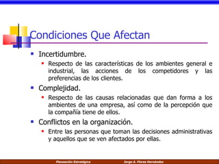 Condiciones Que Afectan Incertidumbre. Respecto de las características de los ambientes general e industrial, las acciones de los competidores y las preferencias de los clientes. Complejidad. Respecto de las causas relacionadas que dan forma a los ambientes de una empresa, así como de la percepción que la compañía tiene de ellos. Conflictos en la organización. Entre las personas que toman las decisiones administrativas y aquellos que se ven afectados por ellas. 