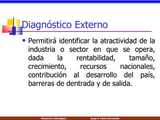 Diagnóstico Externo Permitirá identificar la atractividad de la industria o sector en que se opera, dada la rentabilidad, tamaño, crecimiento, recursos nacionales, contribución al desarrollo del país, barreras de dentrada y de salida. 