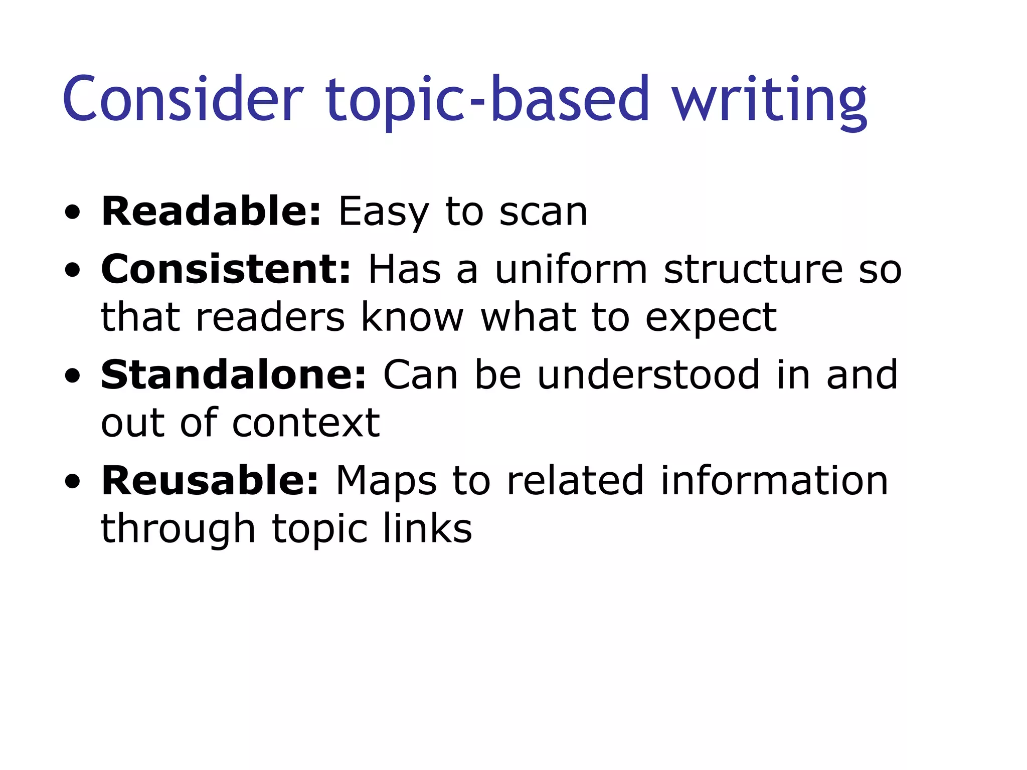 Consider topic-based writing Readable:  Easy to scan Consistent:  Has a uniform structure so that readers know what to expect Standalone:  Can be understood in and out of context Reusable:  Maps to related information through topic links 