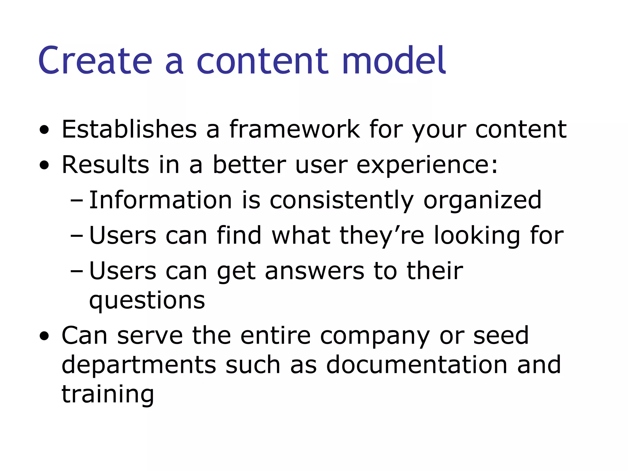 Create a content model Establishes a framework for your content Results in a better user experience: Information is consistently organized Users can find what they’re looking for Users can get answers to their questions Can serve the entire company or seed departments such as documentation and training  