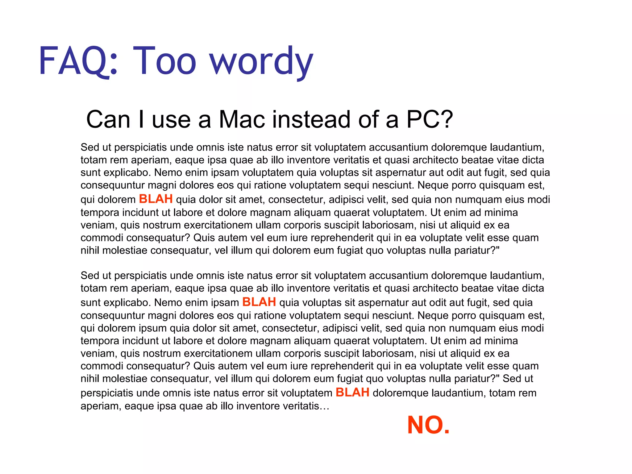 FAQ: Too wordy Can I use a Mac instead of a PC?  Sed ut perspiciatis unde omnis iste natus error sit voluptatem accusantium doloremque laudantium, totam rem aperiam, eaque ipsa quae ab illo inventore veritatis et quasi architecto beatae vitae dicta sunt explicabo. Nemo enim ipsam voluptatem quia voluptas sit aspernatur aut odit aut fugit, sed quia consequuntur magni dolores eos qui ratione voluptatem sequi nesciunt. Neque porro quisquam est, qui dolorem  BLAH  quia dolor sit amet, consectetur, adipisci velit, sed quia non numquam eius modi tempora incidunt ut labore et dolore magnam aliquam quaerat voluptatem. Ut enim ad minima veniam, quis nostrum exercitationem ullam corporis suscipit laboriosam, nisi ut aliquid ex ea commodi consequatur? Quis autem vel eum iure reprehenderit qui in ea voluptate velit esse quam nihil molestiae consequatur, vel illum qui dolorem eum fugiat quo voluptas nulla pariatur?&quot;  Sed ut perspiciatis unde omnis iste natus error sit voluptatem accusantium doloremque laudantium, totam rem aperiam, eaque ipsa quae ab illo inventore veritatis et quasi architecto beatae vitae dicta sunt explicabo. Nemo enim ipsam  BLAH  quia voluptas sit aspernatur aut odit aut fugit, sed quia consequuntur magni dolores eos qui ratione voluptatem sequi nesciunt. Neque porro quisquam est, qui dolorem ipsum quia dolor sit amet, consectetur, adipisci velit, sed quia non numquam eius modi tempora incidunt ut labore et dolore magnam aliquam quaerat voluptatem. Ut enim ad minima veniam, quis nostrum exercitationem ullam corporis suscipit laboriosam, nisi ut aliquid ex ea commodi consequatur? Quis autem vel eum iure reprehenderit qui in ea voluptate velit esse quam nihil molestiae consequatur, vel illum qui dolorem eum fugiat quo voluptas nulla pariatur?&quot; Sed ut perspiciatis unde omnis iste natus error sit voluptatem  BLAH  doloremque laudantium, totam rem aperiam, eaque ipsa quae ab illo inventore veritatis…  NO. 