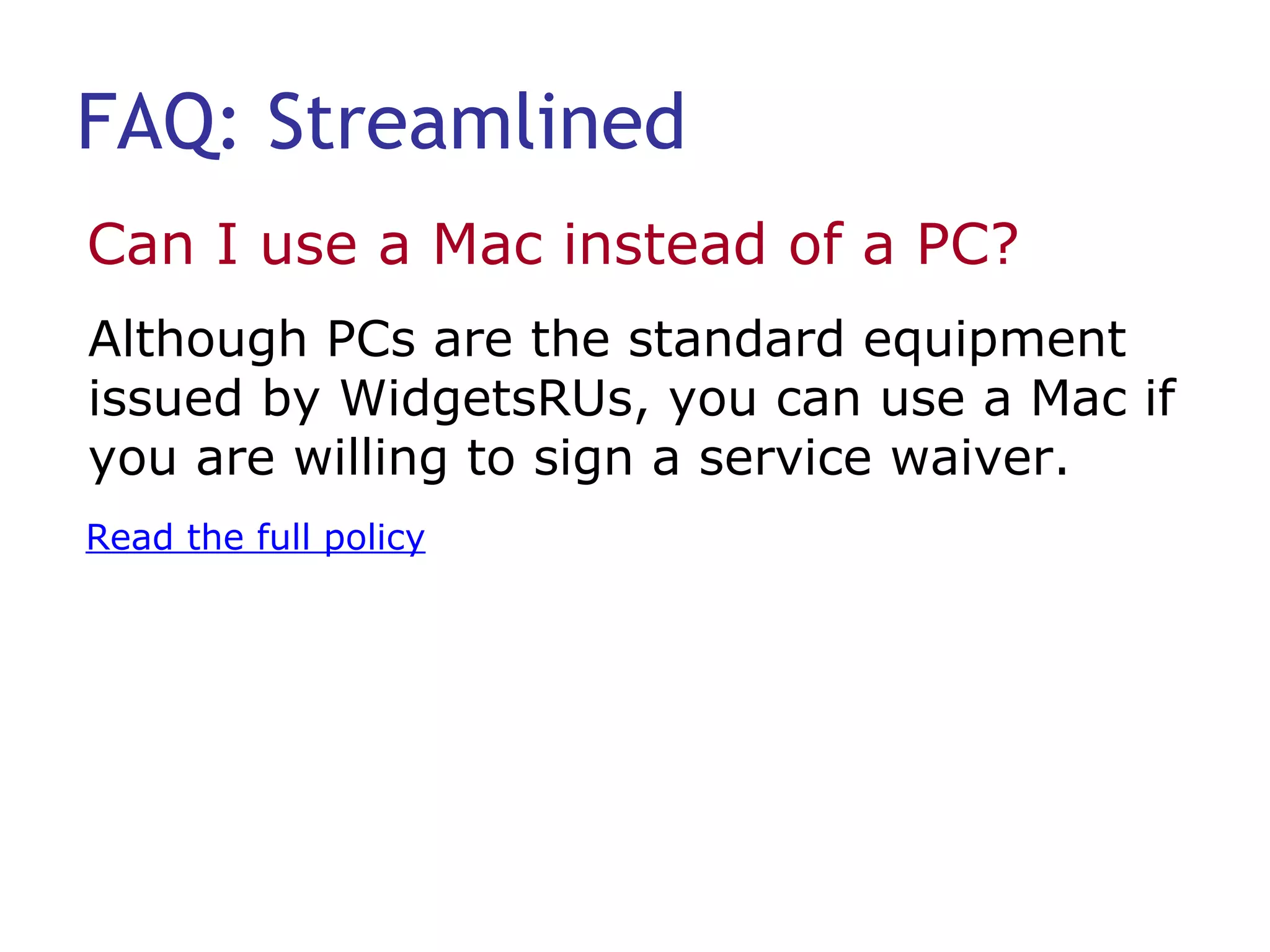 FAQ: Streamlined Can I use a Mac instead of a PC?  Read the full policy Although PCs are the standard equipment issued by WidgetsRUs, you can use a Mac if you are willing to sign a service waiver. 