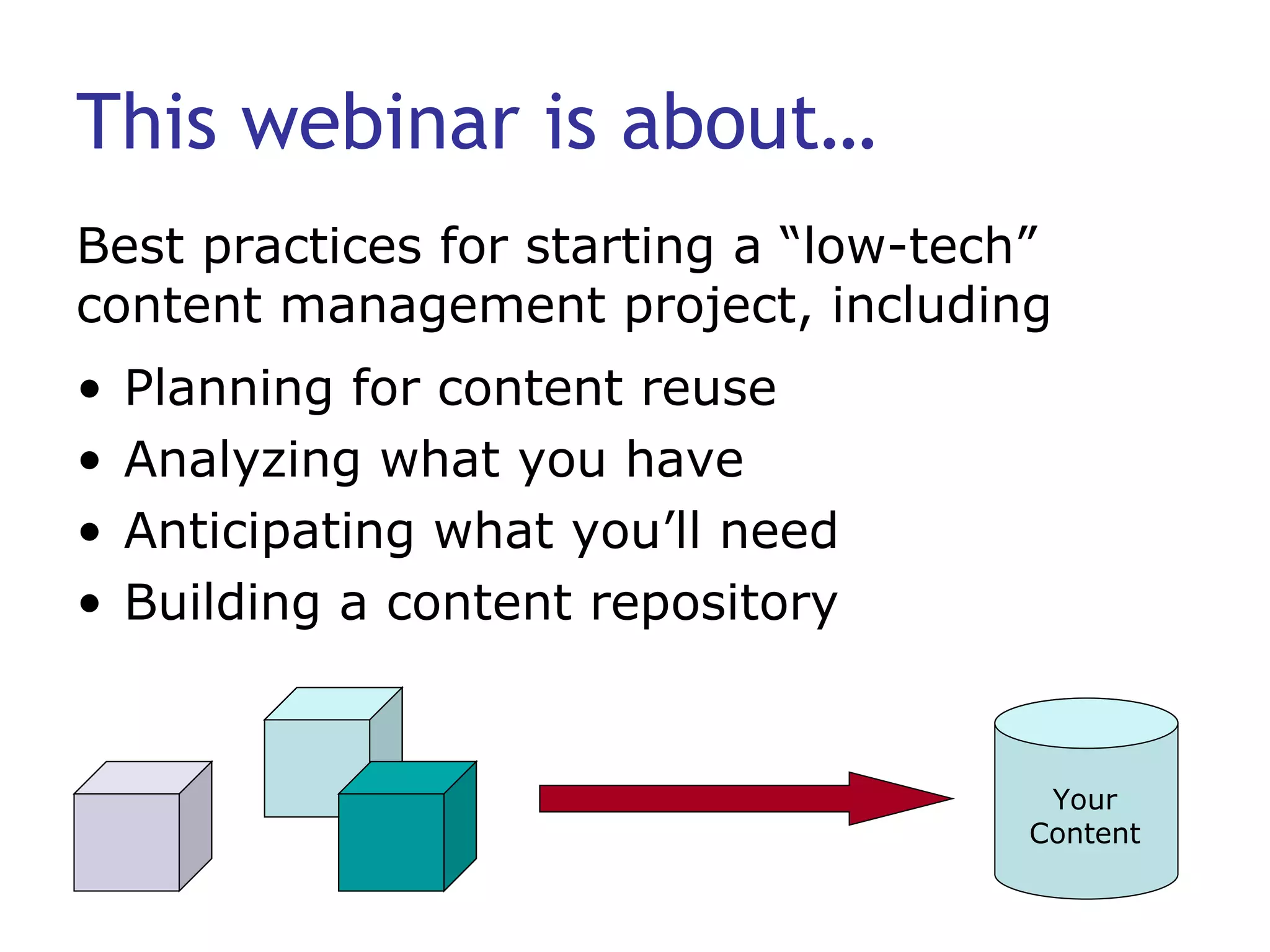 This webinar is about… Planning for content reuse Analyzing what you have Anticipating what you’ll need Building a content repository Best practices for starting a “low-tech” content management project, including Your Content 