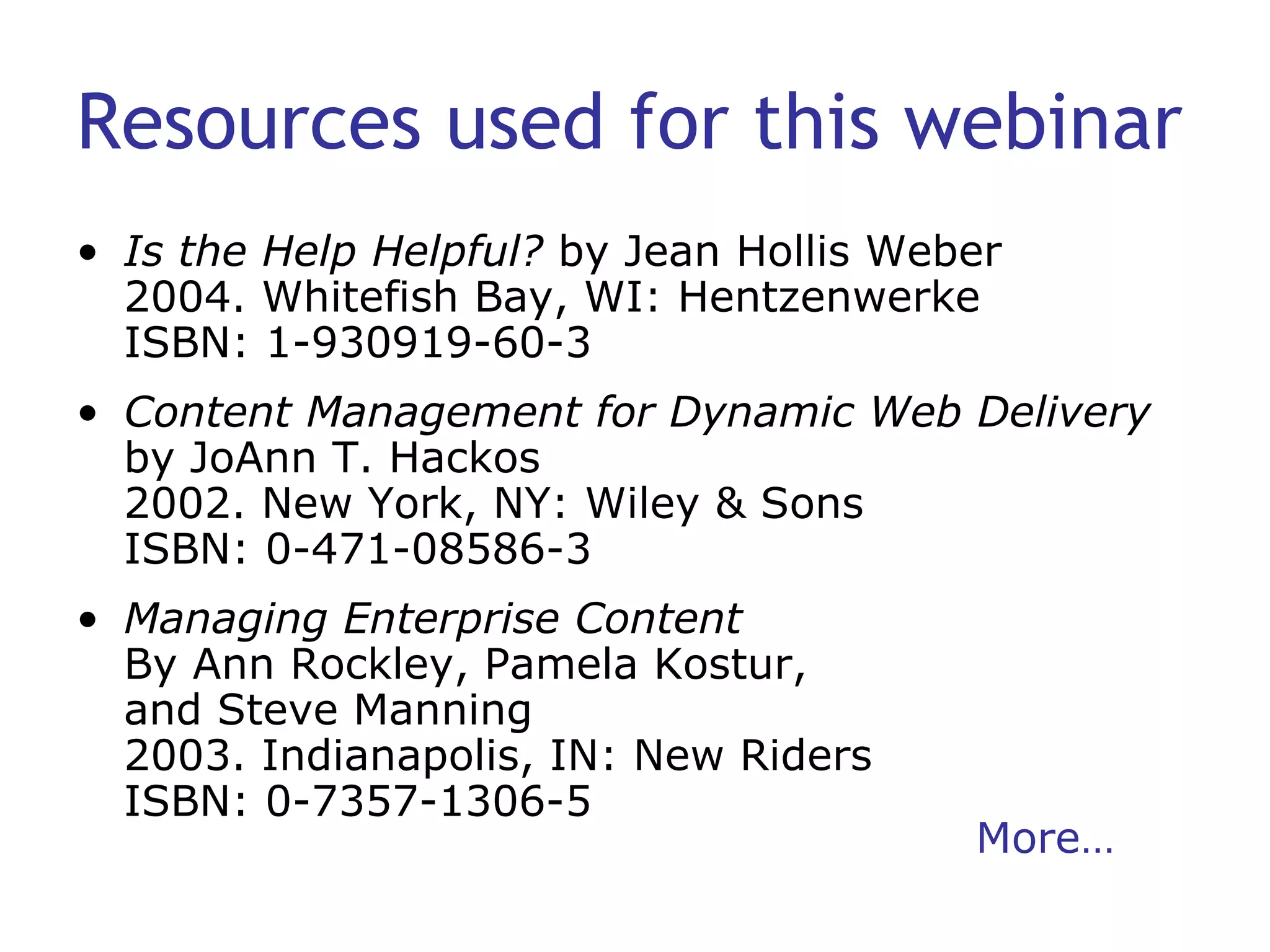 Resources used for this webinar Is the Help Helpful?  by Jean Hollis Weber 2004. Whitefish Bay, WI: Hentzenwerke ISBN: 1-930919-60-3 Content Management for Dynamic Web Delivery  by JoAnn T. Hackos 2002. New York, NY: Wiley & Sons ISBN: 0-471-08586-3 Managing Enterprise Content By Ann Rockley, Pamela Kostur,  and Steve Manning 2003. Indianapolis, IN: New Riders ISBN: 0-7357-1306-5 More… 