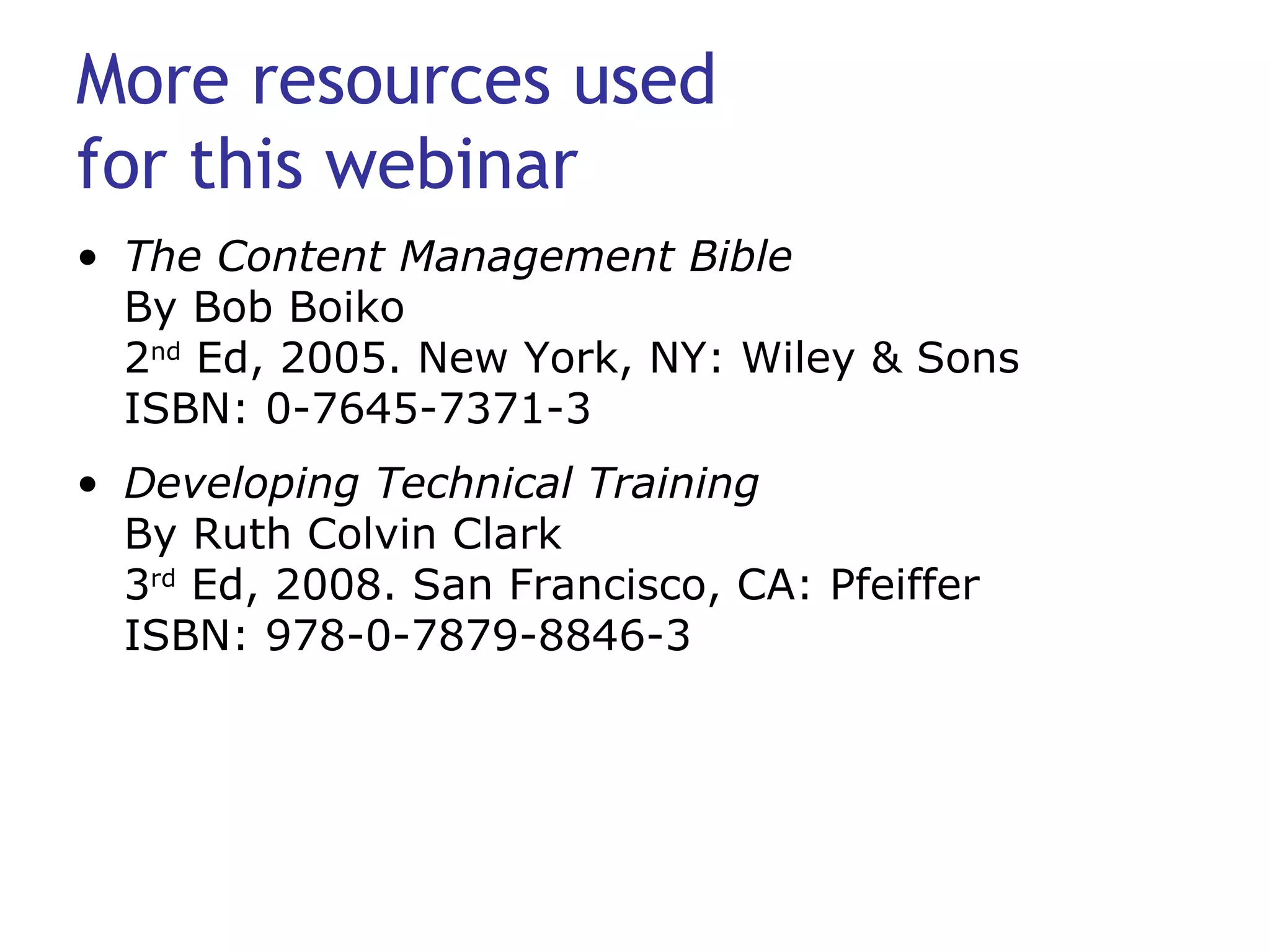 More resources used  for this webinar The Content Management Bible By Bob Boiko 2 nd  Ed, 2005. New York, NY: Wiley & Sons ISBN: 0-7645-7371-3 Developing Technical Training By Ruth Colvin Clark 3 rd  Ed, 2008. San Francisco, CA: Pfeiffer ISBN: 978-0-7879-8846-3 
