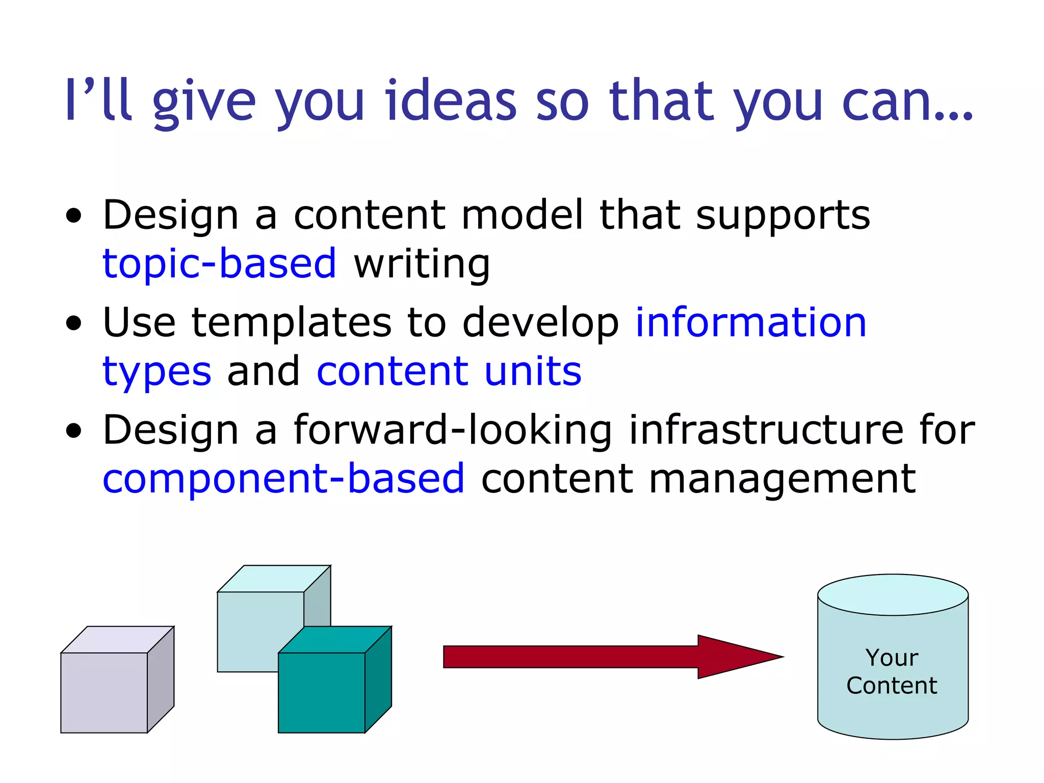I’ll give you ideas so that you can… Design a content model that supports  topic-based  writing Use templates to develop  information types  and  content units Design a forward-looking infrastructure for  component-based  content management Your Content 