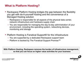 What is Platform Hosting? Rackspace Platform Hosting bridges the gap between the flexibility you get with do-it-yourself hosting and the convenience of a Managed Hosting solution Rackspace is responsible for all aspects of the physical data center, network infrastructure and hardware supply chain You are responsible for managing the day-to-day administration of your environment, including the operating system, networking devices, monitoring and storage Platform Hosting is Fanatical Support® for the infrastructure You are supported by a dedicated Rackspace support team Platform is backed by The Fanatical Support Promise™ With Platform Hosting, Rackspace removes the burden of infrastructure management, so that you can focus on higher value activities for your business 