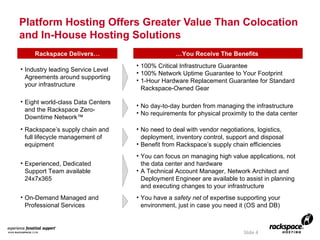 Platform Hosting Offers Greater Value Than Colocation and In-House Hosting Solutions Slide  Rackspace Delivers… … You Receive The Benefits  Industry leading Service Level Agreements around supporting your infrastructure 100% Critical Infrastructure Guarantee 100% Network Uptime Guarantee to Your Footprint 1-Hour Hardware Replacement Guarantee for Standard Rackspace-Owned Gear Eight world-class Data Centers and the Rackspace Zero-Downtime Network™ No day-to-day burden from managing the infrastructure No requirements for physical proximity to the data center Rackspace’s supply chain and full lifecycle management of equipment No need to deal with vendor negotiations, logistics, deployment, inventory control, support and disposal Benefit from Rackspace’s supply chain efficiencies  Experienced, Dedicated Support Team available 24x7x365 You can focus on managing high value applications, not the data center and hardware A Technical Account Manager, Network Architect and Deployment Engineer are available to assist in planning and executing changes to your infrastructure On-Demand Managed and Professional Services You have a  safety net  of expertise supporting your environment, just in case you need it (OS and DB) 