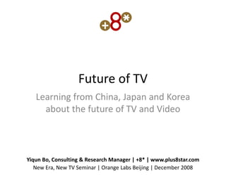 Future of TV
   Learning from China, Japan and Korea
     about the future of TV and Video



Yiqun Bo, Consulting & Research Manager | +8* | www.plus8star.com
   New Era, New TV Seminar | Orange Labs Beijing | December 2008
 