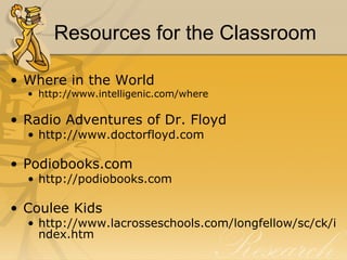 Resources for the Classroom  Where in the World http://www.intelligenic.com/where Radio Adventures of Dr. Floyd http://www.doctorfloyd.com Podiobooks.com  http://podiobooks.com Coulee Kids http://www.lacrosseschools.com/longfellow/sc/ck/index.htm 