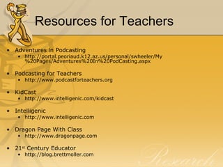 Resources for Teachers Adventures in Podcasting  http://portal.peoriaud.k12.az.us/personal/swheeler/My%20Pages/Adventures%20In%20PodCasting.aspx Podcasting for Teachers http://www.podcastforteachers.org KidCast  http://www.intelligenic.com/kidcast Intelligenic http://www.intelligenic.com Dragon Page With Class http://www.dragonpage.com 21 st  Century Educator http://blog.brettmoller.com 