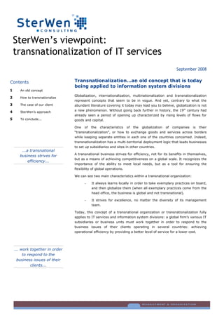SterWen’s viewpoint:
    transnationalization of IT services
                                                                                                       September 2008

                                 Transnationalization…an old concept that is today
Contents
                                 being applied to information system divisions
1      An old concept
                                 Globalization, internationalization, multinationalization and transnationalization
2      How to transnationalize
                                 represent concepts that seem to be in vogue. And yet, contrary to what the
3      The case of our client    abundant literature covering it today may lead you to believe, globalization is not
                                 a new phenomenon. Without going back further in history, the 19th century had
4      SterWen’s approach
                                 already seen a period of opening up characterized by rising levels of flows for
5      To conclude...            goods and capital.

                                 One   of   the   characteristics    of   the   globalization   of   companies   is   their
                                 “transnationalization”, or how to exchange goods and services across borders
                                 while keeping separate entities in each one of the countries concerned. Indeed,
                                 transnationalization has a multi-territorial deployment logic that leads businesses
                                 to set up subsidiaries and sites in other countries.
        ...a transnational
                                 A transnational business strives for efficiency, not for its benefits in themselves,
       business strives for
                                 but as a means of achieving competitiveness on a global scale. It recognizes the
            efficiency...
                                 importance of the ability to meet local needs, but as a tool for ensuring the
                                 flexibility of global operations.

                                 We can see two main characteristics within a transnational organization:

                                            It always learns locally in order to take exemplary practices on board,
                                       -
                                            and then globalize them (when all exemplary practices come from the
                                            head office, the business is global and not transnational).

                                            It strives for excellence, no matter the diversity of its management
                                       -
                                            team.

                                 Today, this concept of a transnational organization or transnationalization fully
                                 applies to IT services and information system divisions: a global firm’s various IT
                                 subsidiaries or business units must work together in order to respond to the
                                 business issues of their clients operating in several countries: achieving
                                 operational efficiency by providing a better level of service for a lower cost.




    ... work together in order
         to respond to the
     business issues of their
              clients...
 