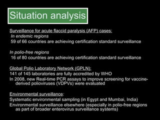Situation analysis Surveillance for acute flaccid paralysis (AFP) cases: In endemic regions 59 of 66 countries are achieving certification standard surveillance  In polio-free regions   16 of 80 countries are achieving certification standard surveillance  Global Polio Laboratory Network (GPLN): 141 of 145 laboratories are fully accredited by WHO  In 2008, new Real-time PCR assays to improve screening for vaccine-derived polioviruses (VDPVs) were evaluated Environmental surveillance : Systematic environmental sampling (in Egypt and Mumbai, India) Environmental surveillance elsewhere (especially in polio-free regions as part of broader enterovirus surveillance systems) 