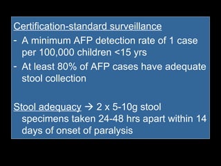Certification-standard surveillance A minimum AFP detection rate of 1 case per 100,000 children <15 yrs At least 80% of AFP cases have adequate stool collection Stool adequacy     2 x 5-10g stool specimens taken 24-48 hrs apart within 14 days of onset of paralysis 
