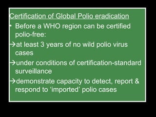Certification of Global Polio eradication Before a WHO region can be certified polio-free:  at least 3 years of no wild polio virus cases  under conditions of certification-standard surveillance  demonstrate capacity to detect, report & respond to ‘imported’ polio cases 