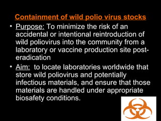 Containment of wild polio virus stocks Purpose:  To minimize the risk of an accidental or intentional reintroduction of wild poliovirus into the community from a laboratory or vaccine production site post-eradication Aim:   to locate laboratories worldwide that store wild poliovirus and potentially infectious materials, and ensure that those materials are handled under appropriate biosafety conditions. 