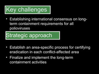 Key challenges Establishing international consensus on long-term containment requirements for all polioviruses  Strategic approach Establish an area-specific process for certifying eradication in each conflict-affected area  Finalize and implement the long-term containment activities 