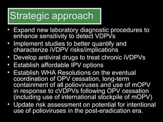 Strategic approach Expand new laboratory diagnostic procedures to enhance sensitivity to detect VDPVs  Implement studies to better quantify and characterize iVDPV risks/implications Develop antiviral drugs to treat chronic iVDPVs  Establish affordable IPV options Establish WHA Resolutions on the eventual coordination of OPV cessation, long-term containment of all polioviruses and use of mOPV in response to cVDPVs following OPV cessation (including use of international stockpile of mOPV) Update risk assessment on potential for intentional use of polioviruses in the post-eradication era. 