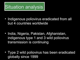 Situation analysis Indigenous poliovirus eradicated from all but 4 countries worldwide India, Nigeria, Pakistan, Afghanistan, indigenous type 1 and 3 wild poliovirus transmission is continuing  Type 2 wild poliovirus has been eradicated globally since 1999 