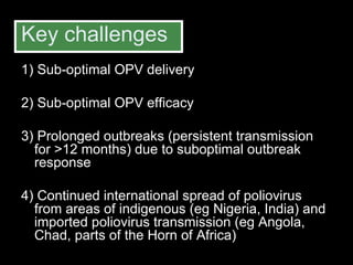 Key challenges 1) Sub-optimal OPV delivery 2) Sub-optimal OPV efficacy 3) Prolonged outbreaks (persistent transmission for >12 months) due to suboptimal outbreak response  4) Continued international spread of poliovirus from areas of indigenous (eg Nigeria, India) and imported poliovirus transmission (eg Angola, Chad, parts of the Horn of Africa) 