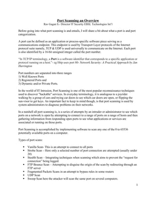 Port Scanning an Overview
                       Rav Gagan S.- Director IT Security EBSL Technologies Int’l

Before going into what port scanning is and entails, I will share a bit about what a port is and port
categorization.

A port can be defined as an application or process-specific software piece serving as a
communications endpoint. This endpoint is used by Transport Layer protocols of the Internet
protocol suite namely, TCP & UDP is used universally to communicate on the Internet. Each port
is also identified by a 16-bit unsigned integer called the port number.

“In TCP/IP terminology, a Port is a software identifier that corresponds to a specific application or
protocol running on a host.”- eg Http uses port 80- Network Security: A Practical Approach by Jan
Harrington

Port numbers are separated into three ranges
1) Well Known Ports
2) Registered Ports and
3) Dynamic and/or Private Ports.

In the world of IT Intrusion, Port Scanning is one of the most popular reconnaissance techniques
used to discover quot;hackablequot; services. In everyday terminology, it is analogous to a joyrider
walking by a group of cars and trying car doors to see which car doors are open, or flipping the
sun-visor to get keys. An important fact to keep in mind though, is that port scanning is used by
system administrators to diagnose problems on their networks.

In a nutshell all port scanning is, is a series of attempts by an intruder or administrator to see which
ports on a network is open by attempting to connect to a range of ports on a range of hosts and then
gathering information from responding open ports to see what applications or services are
associated or running on those ports.

Port Scanning is accomplished by implementing software to scan any one of the 0 to 65536
potentially available ports on a computer.

Types of port scans:

       Vanilla Scan- This is an attempt to connect to all ports
       Strobe Scan – Here only a selected number of port connection are attempted (usually under
        20)
       Stealth Scan – Integrating techniques when scanning which aims to prevent the “request for
        connection” being logged.
       FTP Bounce Scan – Attempting to disguise the origin of the scan by redirecting through an
        FTP server
       Fragmented Packets Scans in an attempt to bypass rules in some routers
       UDP Scan
       Sweep Scan here the attacker will scan the same port on several computers.
                                                                                                        1
 