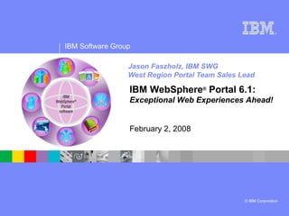 Jason Faszholz, IBM SWG West Region Portal Team Sales Lead IBM WebSphere ®  Portal 6.1:  Exceptional Web Experiences Ahead! February 2, 2008 